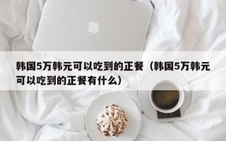 韩国5万韩元可以吃到的正餐（韩国5万韩元可以吃到的正餐有什么）