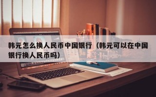 韩元怎么换人民币中国银行（韩元可以在中国银行换人民币吗）