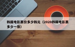 韩国电影票价多少韩元（2020韩国电影票多少一张）