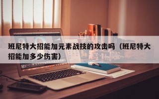 班尼特大招能加元素战技的攻击吗（班尼特大招能加多少伤害）