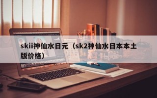 skii神仙水日元（sk2神仙水日本本土版价格）