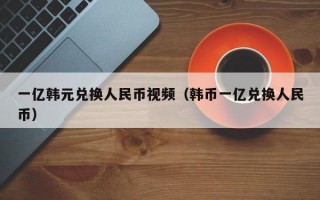 一亿韩元兑换人民币视频（韩币一亿兑换人民币）