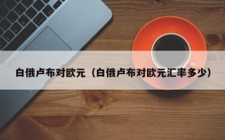 白俄卢布对欧元（白俄卢布对欧元汇率多少）