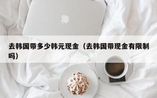 去韩国带多少韩元现金（去韩国带现金有限制吗）