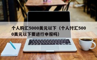 个人购汇5000美元以下（个人付汇5000美元以下要进行申报吗）