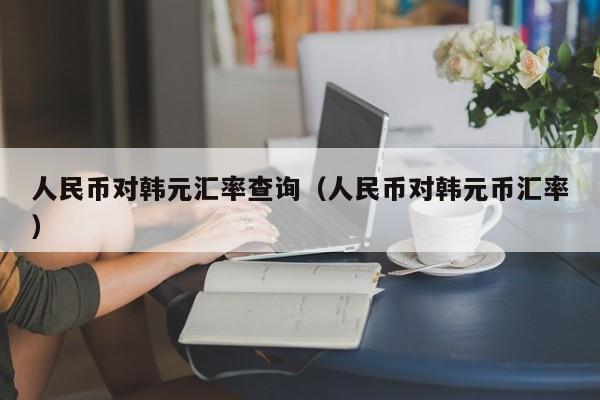 人民币对韩元汇率查询（人民币对韩元币汇率）