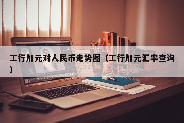 工行加元对人民币走势图（工行加元汇率查询）