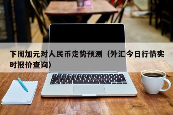 下周加元对人民币走势预测（外汇今日行情实时报价查询）