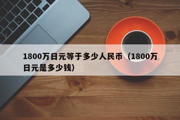 1800万日元等于多少人民币（1800万日元是多少钱）