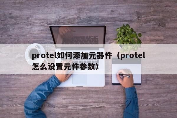 protel如何添加元器件（protel怎么设置元件参数）