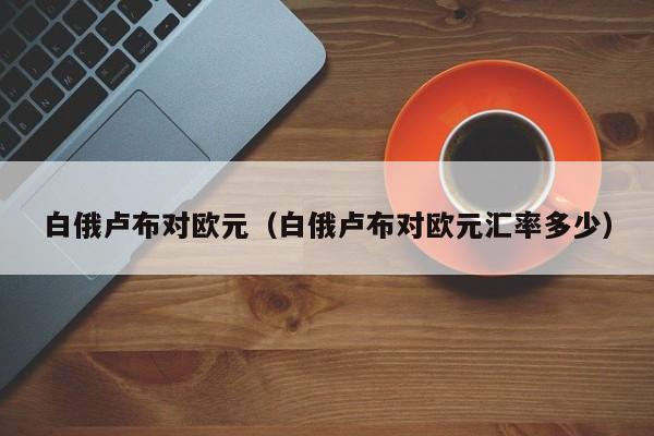 白俄卢布对欧元（白俄卢布对欧元汇率多少）