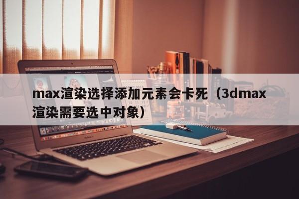 max渲染选择添加元素会卡死（3dmax渲染需要选中对象）