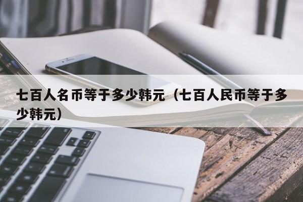 七百人名币等于多少韩元（七百人民币等于多少韩元）