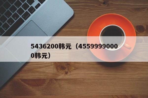 5436200韩元（45599990000韩元）