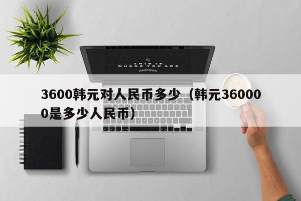 3600韩元对人民币多少（韩元360000是多少人民币）