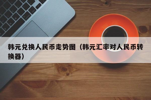 韩元兑换人民币走势图（韩元汇率对人民币转换器）