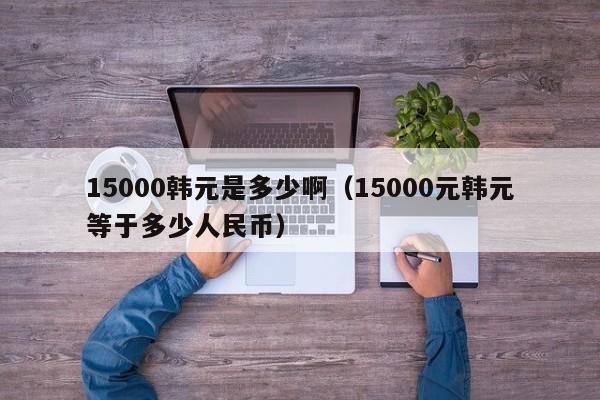 15000韩元是多少啊（15000元韩元等于多少人民币）