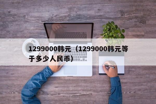 1299000韩元（1299000韩元等于多少人民币）