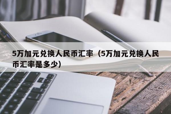 5万加元兑换人民币汇率（5万加元兑换人民币汇率是多少）