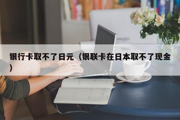 银行卡取不了日元（银联卡在日本取不了现金）