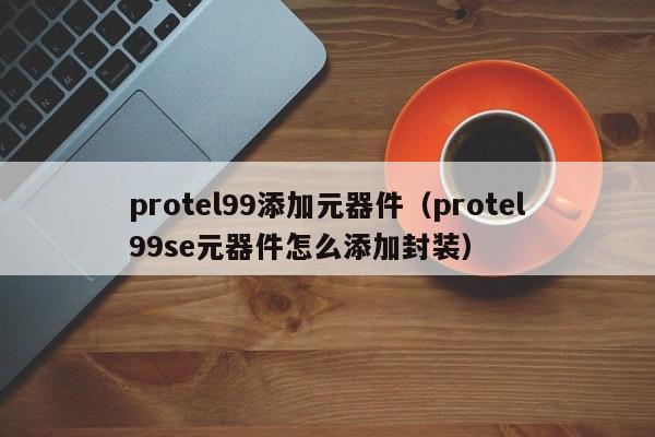 protel99添加元器件（protel99se元器件怎么添加封装）