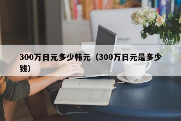 300万日元多少韩元（300万日元是多少钱）