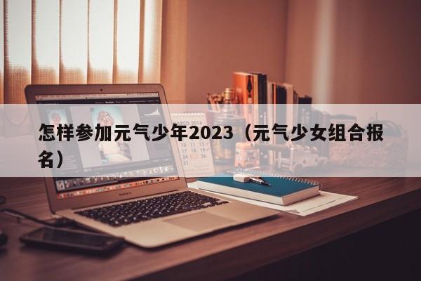 怎样参加元气少年2023（元气少女组合报名）