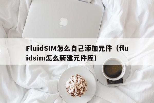 FluidSIM怎么自己添加元件（fluidsim怎么新建元件库）