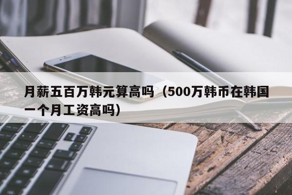 月薪五百万韩元算高吗（500万韩币在韩国一个月工资高吗）