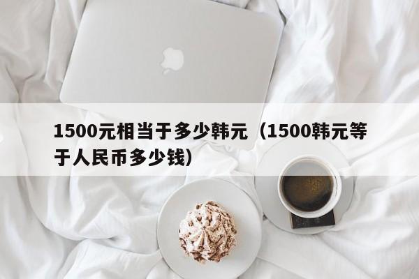 1500元相当于多少韩元（1500韩元等于人民币多少钱）