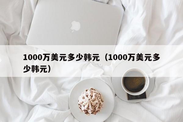 1000万美元多少韩元（1000万美元多少韩元）