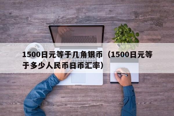 1500日元等于几角银币（1500日元等于多少人民币日币汇率）