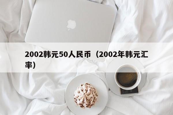 2002韩元50人民币（2002年韩元汇率）