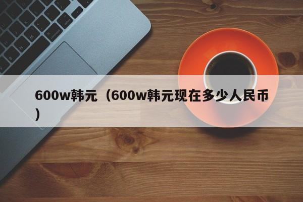 600w韩元（600w韩元现在多少人民币）