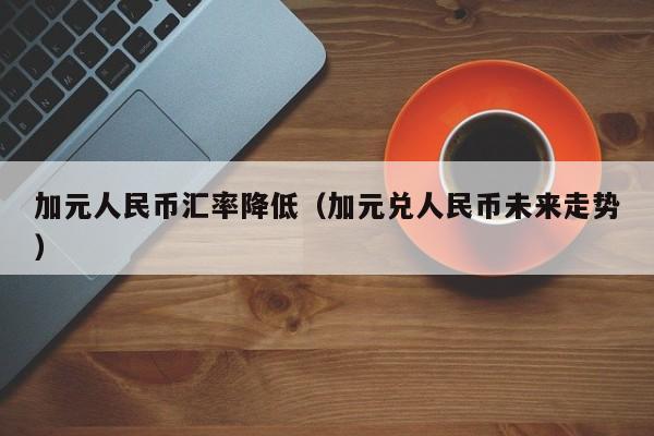 加元人民币汇率降低（加元兑人民币未来走势）