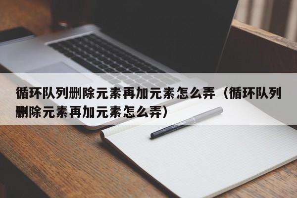 循环队列删除元素再加元素怎么弄（循环队列删除元素再加元素怎么弄）