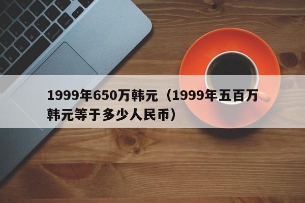 1999年650万韩元（1999年五百万韩元等于多少人民币）