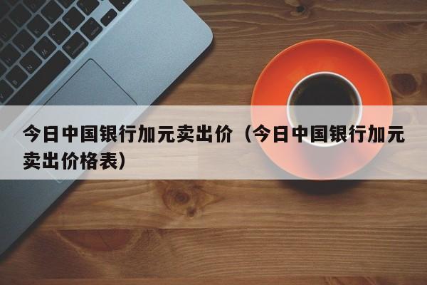 今日中国银行加元卖出价（今日中国银行加元卖出价格表）