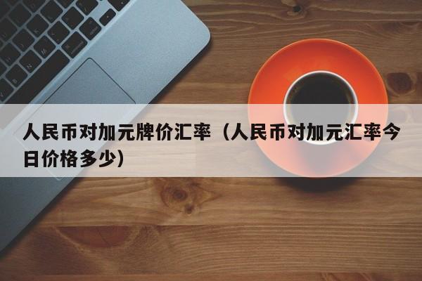 人民币对加元牌价汇率（人民币对加元汇率今日价格多少）