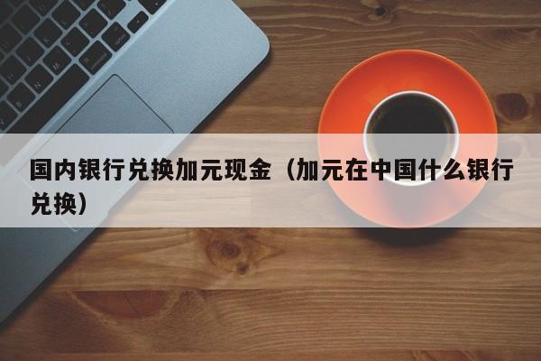 国内银行兑换加元现金（加元在中国什么银行兑换）