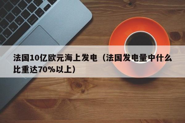 法国10亿欧元海上发电（法国发电量中什么比重达70%以上）