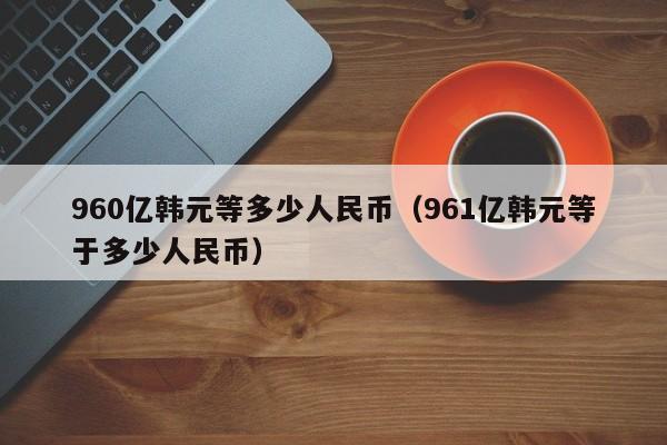 960亿韩元等多少人民币（961亿韩元等于多少人民币）