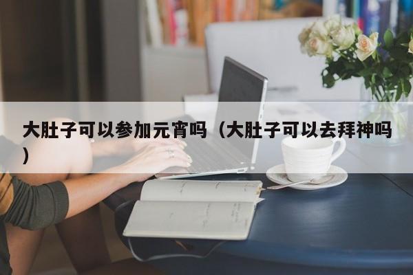 大肚子可以参加元宵吗（大肚子可以去拜神吗）