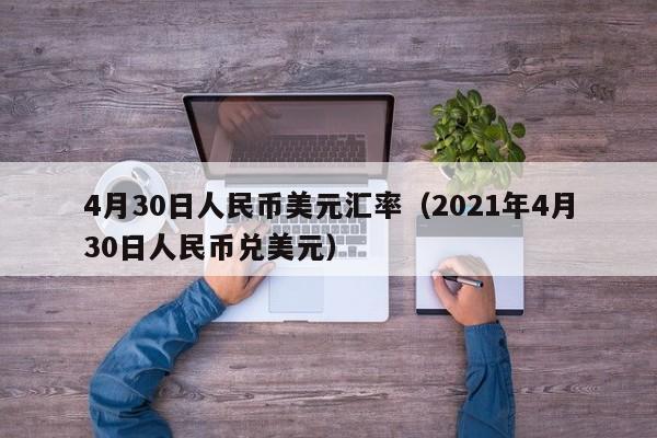 4月30日人民币美元汇率（2021年4月30日人民币兑美元）