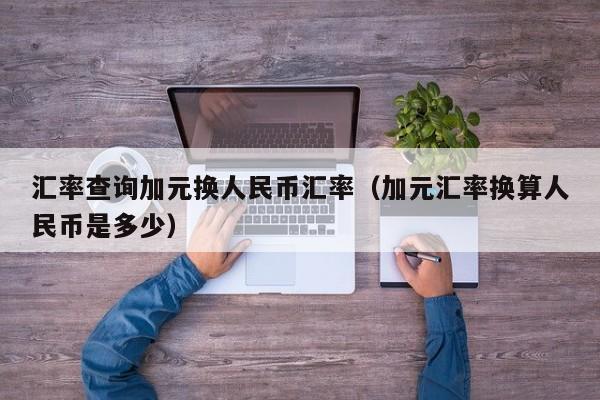 汇率查询加元换人民币汇率（加元汇率换算人民币是多少）