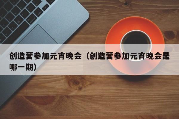 创造营参加元宵晚会（创造营参加元宵晚会是哪一期）