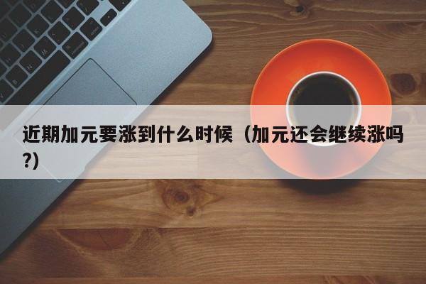 近期加元要涨到什么时候（加元还会继续涨吗?）