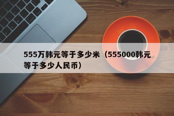 555万韩元等于多少米（555000韩元等于多少人民币）