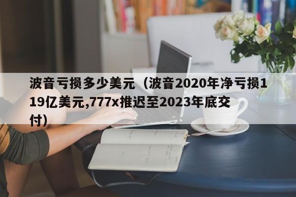 波音亏损多少美元（波音2020年净亏损119亿美元,777x推迟至2023年底交付）