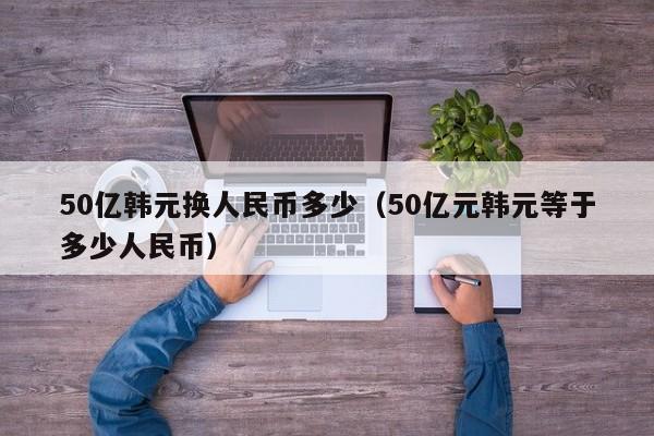 50亿韩元换人民币多少（50亿元韩元等于多少人民币）